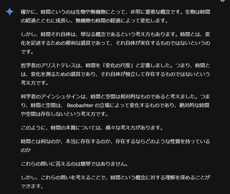 確かに、時間というのは生物や無機物にとって、非常に重要な概念です。生物は時間の経過とともに成長し、無機物も時間の経過によって変化します。

しかし、時間それ自体は、単なる概念であるという考え方もあります。時間とは、変化を記述するための便利な道具であって、それ自体が実在するものではないというのです。

哲学者のアリストテレスは、時間を「変化の尺度」と定義しました。つまり、時間とは、変化を測るための道具であり、それ自体が独立して存在するものではないという考え方です。

科学者のアインシュタインは、時間と空間は相対的なものであると考えました。つまり、時間と空間は、 Beobachter の立場によって変化するものであり、絶対的な時間や空間は存在しないという考え方です。

このように、時間の本質については、様々な考え方があります。

時間とは何なのか、本当に存在するのか、存在するならどのような性質を持っているのか

これらの問いに答えるのは簡単ではありません。

しかし、これらの問いを考えることで、時間という概念に対する理解を深めることができます。